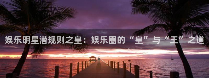 泰达娱乐f凯捷注册：娱乐明星潜规则之皇：娱乐圈的“皇”与“王”之道