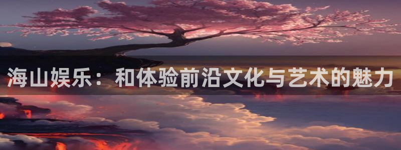 泰达娱乐有梦你就来：海山娱乐：和体验前沿文化与艺术的魅力