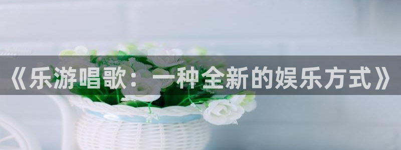 泰达娱乐平台总代理：《乐游唱歌：一种全新的娱乐方式》